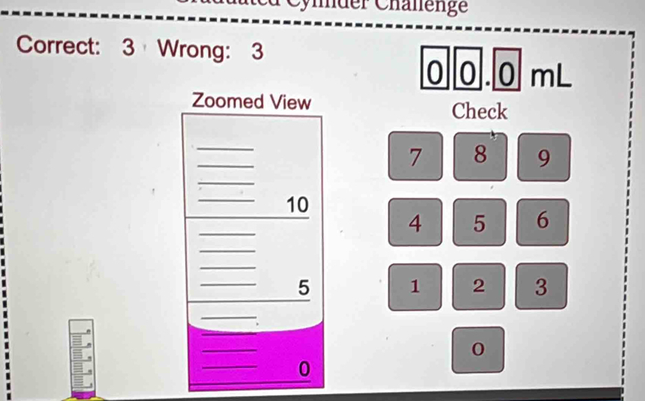 Cymder Chälenge 
Correct: 3 Wrong: 3
0 0.0 mL
Zoomed View 
Check 
_ 
_
7 8 9
_ 
_ 10
_
4 5 6
_ 
_ 
_
5
1 2 3
_ 
_ 
_ 
_ 
0 
_ 
0