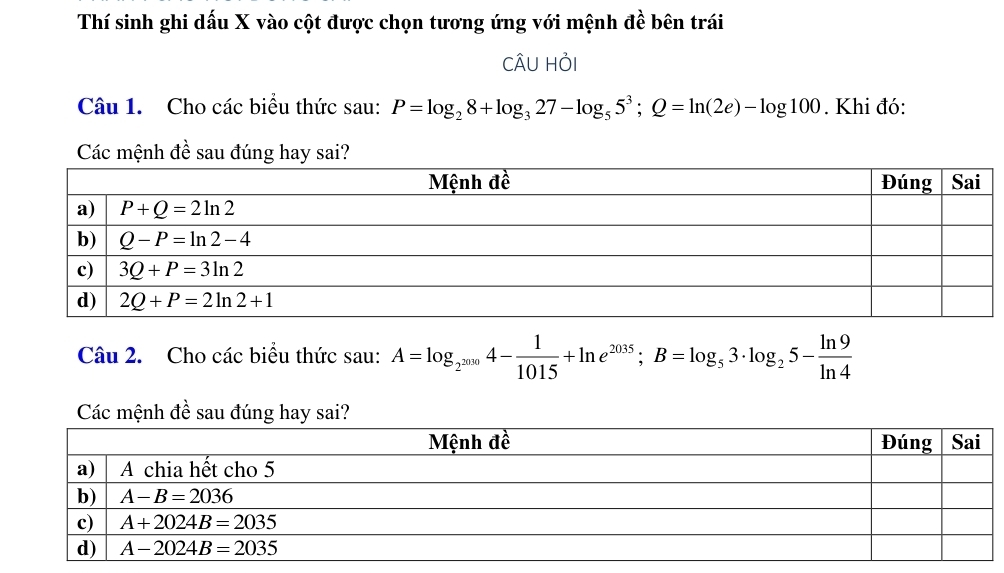 Thí sinh ghi dấu X vào cột được chọn tương ứng với mệnh đề bên trái
CÂU HỏI
Câu 1. Cho các biểu thức sau: P=log _28+log _327-log _55^3;Q=ln (2e)-log 100. Khi đó:
Các mệnh đề sau đúng hay sai?
Câu 2. Cho các biểu thức sau: A=log _2^(2030)4- 1/1015 +ln e^(2035);B=log _53· log _25- ln 9/ln 4 
Các mệnh đề sau đúng hay sai?