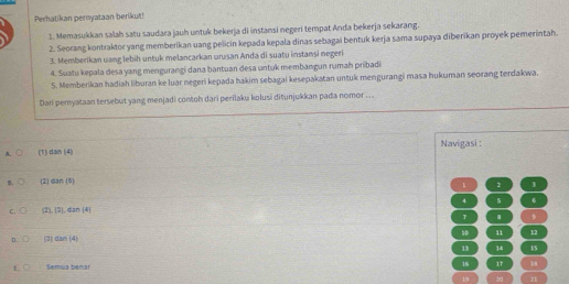 Perhatikan pernyataan berikut!
1. Memasukkan salah satu saudara jauh untuk bekerja di instansi negeri tempat Anda bekerja sekarang.
2. Seorang kontraktor yang memberikan uang pelicin kepada kepala dinas sebagai bentuk kerja sama supaya diberikan proyek pemerintah.
3. Memberikan uang lebih untuk melancarkan urusan Anda di suatu instansi negeri
4. Suatu kepala desa yang mengurangi dana bantuan desa untuk membangun rumah pribadi
5. Memberikan hadiah liburan ke luar negeri kepada hakim sebagai kesepakatan untuk mengurangi masa hukuman seorang terdakwa.
Dari pernyataan tersebut yang menjadi contoh dari perilaku kolusi diṭunjuškkan pada nomor ...
A. (1) dan (4) Navigasi :
B. (2) dan (5)
1 2 3
C. (2), [3] , dan (4) 4 6
11 12
(3) 2an|4
13 14 15
Semua benar 16 17 18
20 z1