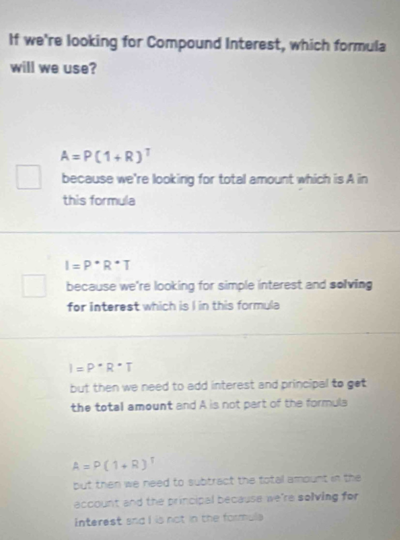 If we're looking for Compound Interest, which formula
will we use?
A=P(1+R)^T
because we're looking for total amount which is A in
this formula
I=P^(·)R^(·)T
because we're looking for simple interest and solving
for interest which is I in this formula
I=P^(·)R^(·)T
but then we need to add interest and principal to get
the total amount and A is not part of the formula
A=P(1+R)^T
but then we need to subtract the total amount in the
account and the principal because we're solving for 
interest and I is not in the formals .