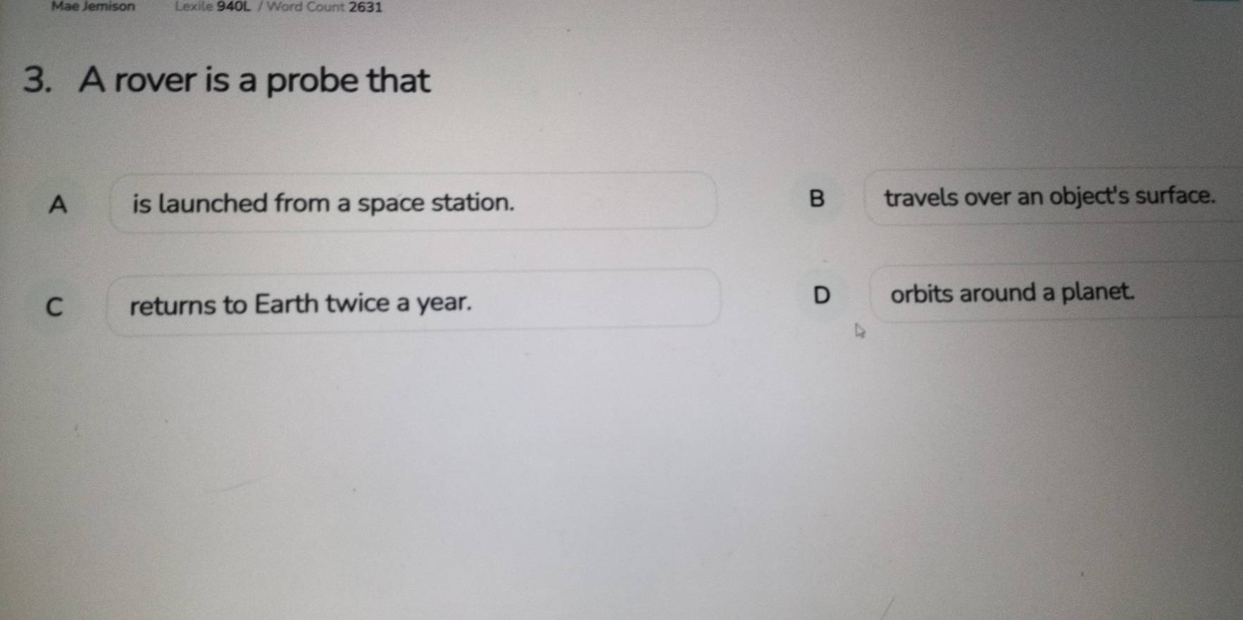 Mae Jemison Lexile 940L / Word Count 2631
3. A rover is a probe that
B
A is launched from a space station. travels over an object's surface.
C returns to Earth twice a year.
D orbits around a planet.