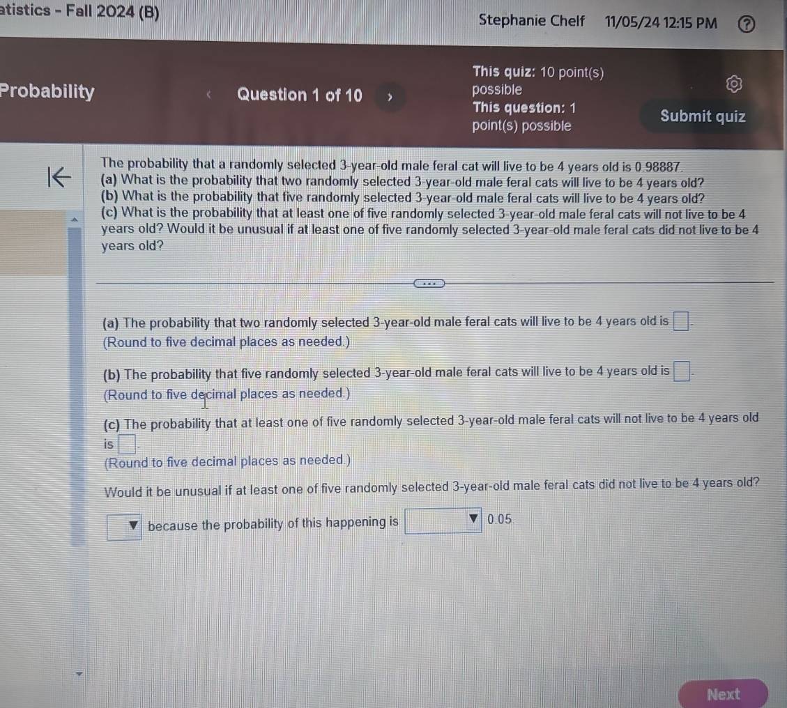 atistics - Fall 2024 (B) Stephanie Chelf 11/05/24 12:15 PM 
This quiz: 10 point(s) 
Probability Question 1 of 10 possible 
This question: 1 
Submit quiz 
point(s) possible 
The probability that a randomly selected 3-year -old male feral cat will live to be 4 years old is 0.98887
(a) What is the probability that two randomly selected 3-year-old male feral cats will live to be 4 years old? 
(b) What is the probability that five randomly selected 3-year -old male feral cats will live to be 4 years old? 
(c) What is the probability that at least one of five randomly selected 3-year-old male feral cats will not live to be 4
years old? Would it be unusual if at least one of five randomly selected 3-year-old male feral cats did not live to be 4
years old? 
(a) The probability that two randomly selected 3-year-old male feral cats will live to be 4 years old is □ - 
(Round to five decimal places as needed.) 
(b) The probability that five randomly selected 3-year-old male feral cats will live to be 4 years old is □. 
(Round to five decimal places as needed.) 
(c) The probability that at least one of five randomly selected 3-year-old male feral cats will not live to be 4 years old 
is |
(Round to five decimal places as needed.) 
Would it be unusual if at least one of five randomly selected 3-year-old male feral cats did not live to be 4 years old? 
because the probability of this happening is □ |0.05
Next