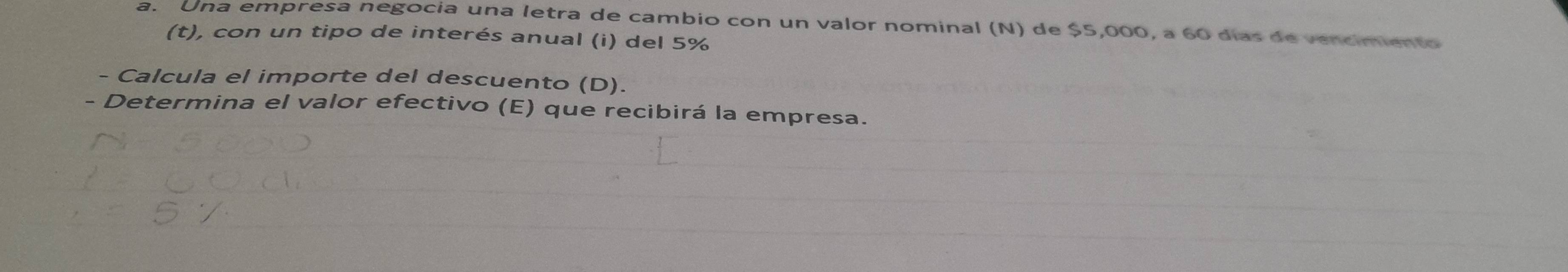 Una empresa negocia una letra de cambio con un valor nominal (N) de $5,000, a 60 días de vencimiento 
(t), con un tipo de interés anual (i) del 5%
- Calcula el importe del descuento (D). 
- Determina el valor efectivo (E) que recibirá la empresa.