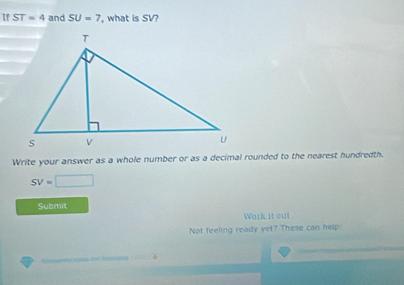 If ST=4 and SU=7 , what is SV? 
Write your answer as a whole number or as a decimal rounded to the nearest hundredth.
SV=□
Submit 
Work it out 
Not feeling ready yet? These can help 
00505