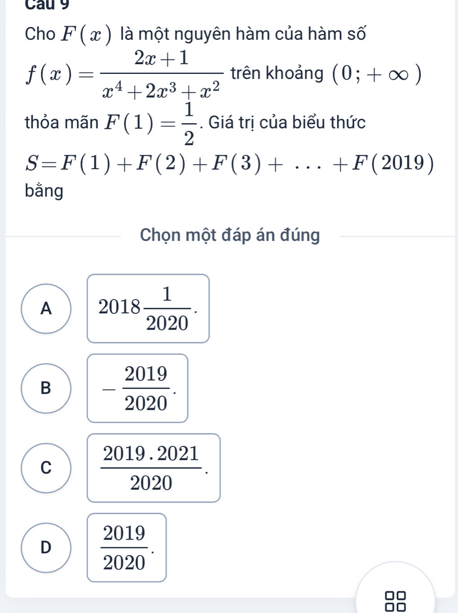 Cau 9
Cho F(x) là một nguyên hàm của hàm số
f(x)= (2x+1)/x^4+2x^3+x^2  trên khoảng (0;+∈fty )
thỏa mãn F(1)= 1/2 . Giá trị của biểu thức
S=F(1)+F(2)+F(3)+...+F(2019)
bằng
Chọn một đáp án đúng
A 2018 1/2020 .
B - 2019/2020 .
C  (2019.2021)/2020 .
D  2019/2020 .