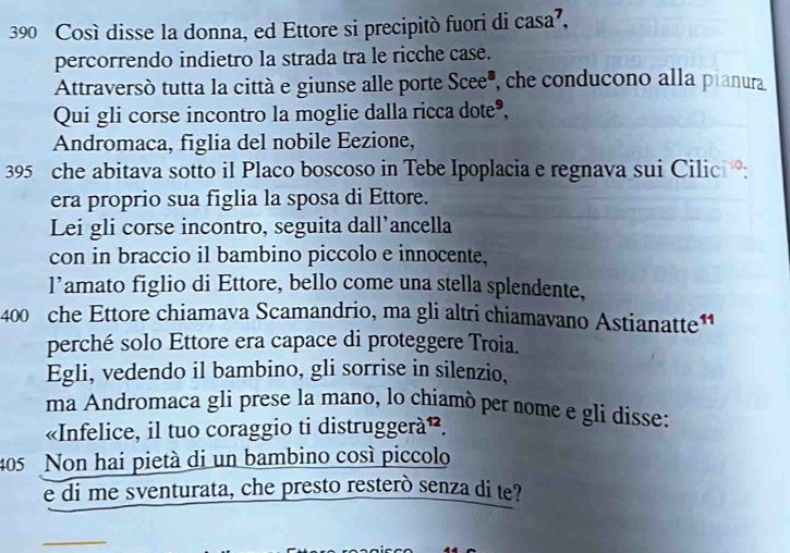 390 Così disse la donna, ed Ettore si precipitò fuori di casa’, 
percorrendo indietro la strada tra le ricche case. 
Attraversó tutta la città e giunse alle porte Scee", che conducono alla pianura 
Qui gli corse incontro la moglie dalla ricca dote®, 
Andromaca, figlia del nobile Eezione,
395 che abitava sotto il Placo boscoso in Tebe Ipoplacia e regnava sui Cilic : 
era proprio sua figlia la sposa di Ettore. 
Lei gli corse incontro, seguita dall’ancella 
con in braccio il bambino piccolo e innocente. 
l’amato figlio di Ettore, bello come una stella splendente,
400 che Ettore chiamava Scamandrio, ma gli altri chiamavano Astianatte1 
perché solo Ettore era capace di proteggere Troia. 
Egli, vedendo il bambino, gli sorrise in silenzio, 
ma Andromaca gli prese la mano, lo chiamò per nome e gli disse: 
«Infelice, il tuo coraggio ti distruggerà». 
405 Non hai pietà di un bambino cosí piccolo 
e di me sventurata, che presto resterò senza di te? 
_