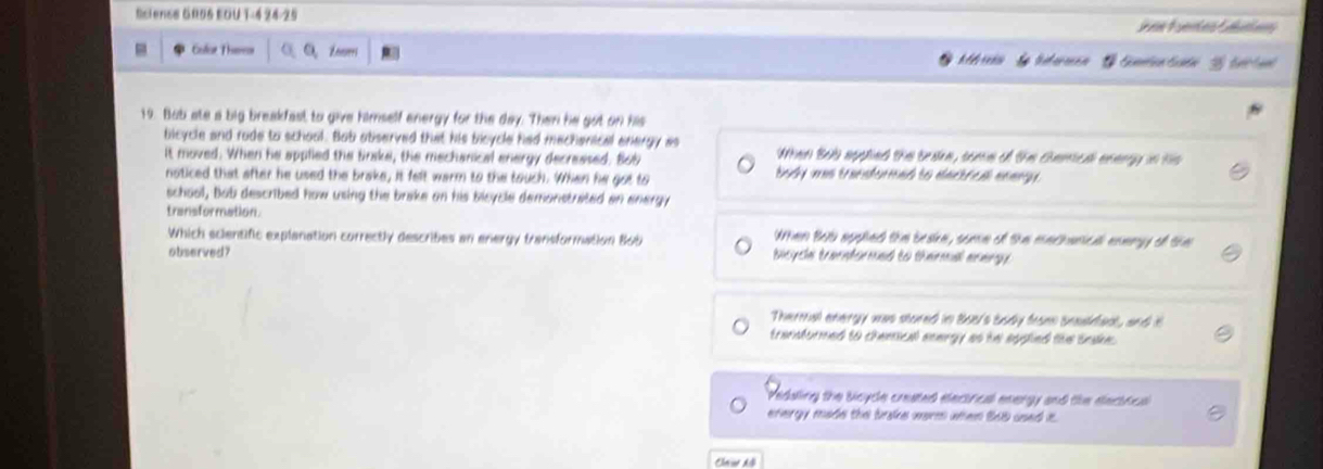 Scienss GR06 EOU T-4 24-25
e F uenten Fute
- Golor Theres Enevers
19. Bub ate a big breakfasl to give himself energy for the day. Then he got on his
bicycle and rude to school. Bub abserved that his bicycle had mechenical energy as When Bol applied the trae, some of the chamied anengy in hs 
it moved. When he applied the brake, the mechanical energy decreased. Bob body was transformed to elactrcal anangy .
noticed that after he used the brake, it felt warm to the touch. When he got to
school, bab described how using the brake on his bicycle demonstrated an energy
transformation.
Which scientific explanation correctly describes an energy transformation Bob When Bob apphed the beake, some of the machanical enengy of the
otiserved? bisycls traenfermed to thermal memrg .
Thermal energy was stured in Bos's body from basldenl, and t
transformed to chemical enargy as he applied the taake.
Medaling the bloycle created elecinical energy and the electical
energy made the brake norm when B6b used it.
Cn A