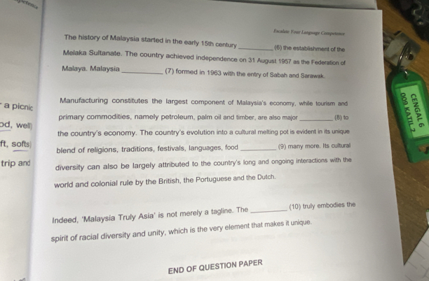 Escalate Your Language Competence 
The history of Malaysia started in the early 15th century _(6) the establishment of the 
Melaka Sultanate. The country achieved independence on 31 August 1957 as the Federation of 
Malaya. Malaysia _(7) formed in 1963 with the entry of Sabah and Sarawak. 
Manufacturing constitutes the largest component of Malaysia's economy, while tourism and 
a picnic 
primary commodities, namely petroleum, palm oil and timber, are also major_ (8) to 
od, well) 
the country's economy. The country's evolution into a cultural melting pot is evident in its unique 
ft, softs) blend of religions, traditions, festivals, languages, food _(9) many more. Its cultural 
trip and diversity can also be largely attributed to the country's long and ongoing interactions with the 
world and colonial rule by the British, the Portuguese and the Dutch. 
Indeed, 'Malaysia Truly Asia' is not merely a tagline. The _(10) truly embodies the 
spirit of racial diversity and unity, which is the very element that makes it unique. 
END OF QUESTION PAPER