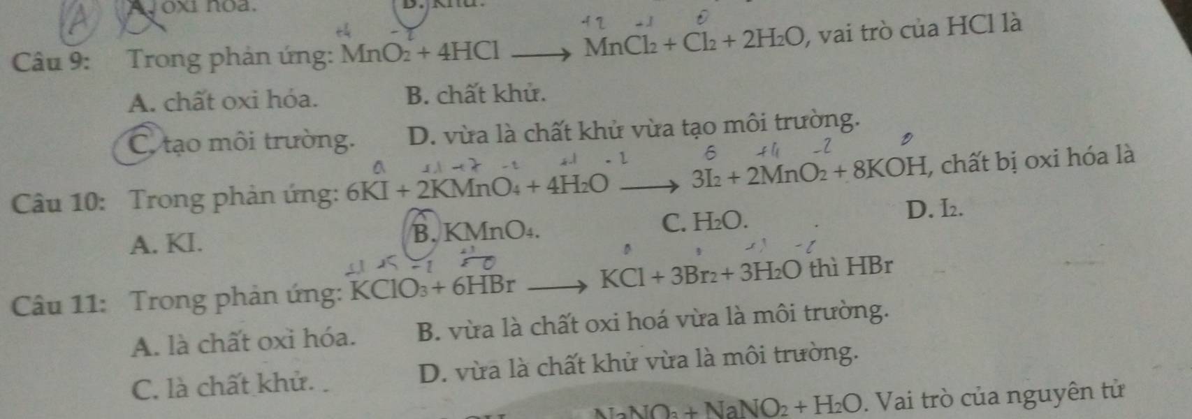 Vox1 noa.
Câu 9: Trong phản ứng: MnO_2+4HCl. MnCl_2+Cl_2+2H_2O , vai trò của HCl là
A. chất oxi hóa. B. chất khử.
C. tạo môi trường. D. vừa là chất khử vừa tạo môi trường.
6 t l _2
3I_2+2MnO_2+8KOH , chất bị oxi hóa là
Câu 10: Trong phản ứng: 6KI+2KMnO_4+4H_2O
A. KI. B. KMn 0 C. H_2O.
D. I_2. 
D
KCl+3Br_2+3H_2O thì HBr
Câu 11: Trong phản ứng: KClO +6HBr
A. là chất oxi hóa. B. vừa là chất oxi hoá vừa là môi trường.
C. là chất khử. D. vừa là chất khử vừa là môi trường.
NaNO_3+NaNO_2+H_2O. Vai trò của nguyên tử