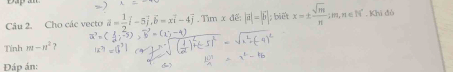 Dap an 
Câu 2. Cho các vecto vector a= 1/2 vector i-5vector j, vector b=xvector i-4vector j. Tìm x để: |vector a|=|vector b|; biết x=±  sqrt(m)/n ; m, n∈ N^*. Khi đó 
Tính m-n^2 ? 
Đáp án: