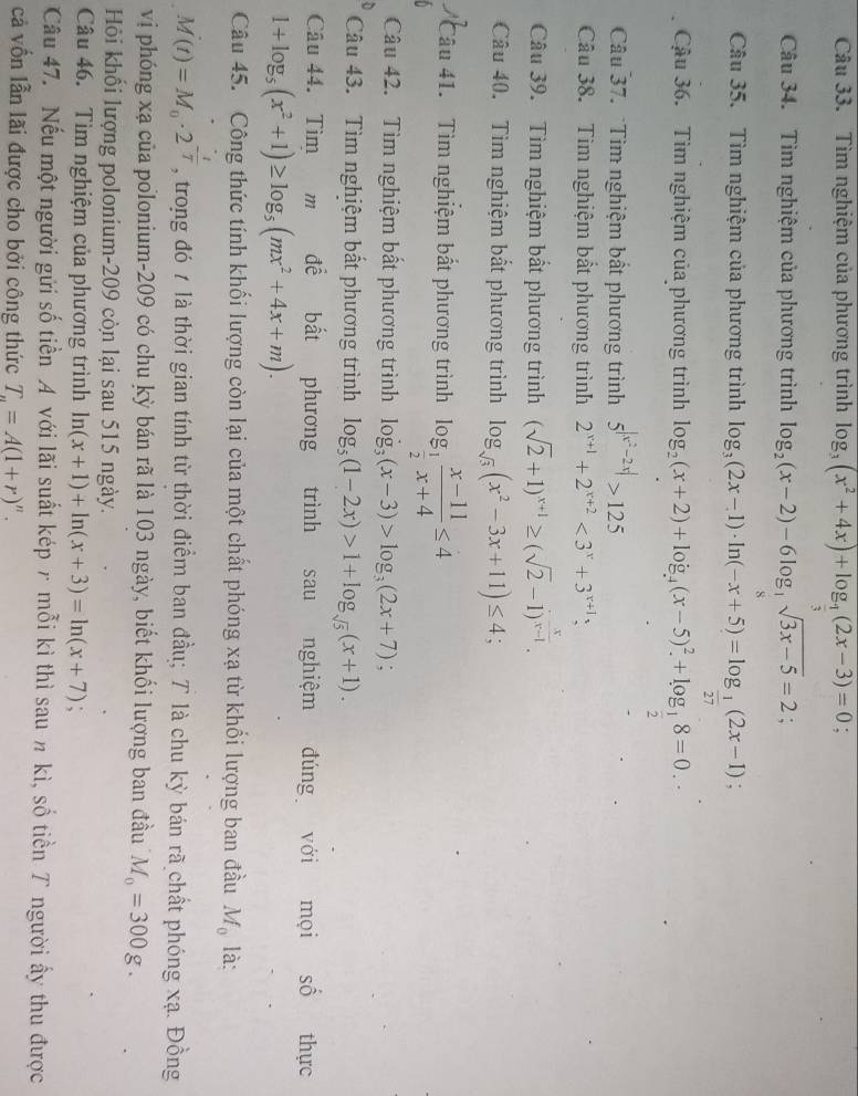 Tìm nghiệm của phương trình log _3(x^2+4x)+log _ 1/3 (2x-3)=0 :
Câu 34. Tìm nghiệm của phương trình log _2(x-2)-6log _ 1/9 sqrt(3x-5)=2;
Câu 35. Tìm nghiệm của phương trình log _3(2x-1)· ln (-x+5)=log _ 1/27 (2x-1);
Cậu 36. Tìm nghiệm của phương trình log _2(x+2)+log _4(x-5)^2+log _ 1/2 8=0.
Câu 37. Tìm nghiệm bất phương trình 5^(|x^2)-2x|>125
Câu 38. Tìm nghiệm bắt phương trình 2^(x+1)+2^(x+2)<3^x+3^(x+1)
Câu 39. Tìm nghiệm bất phương trình (sqrt(2)+1)^x+1≥ (sqrt(2)-1)^ x/x-1 .
Câu 40. Tìm nghiệm bất phương trình log _sqrt(3)(x^2-3x+11)≤ 4;
Câu 41.  Tìm nghiệm bất phương trình log _ 1/2  (x-11)/x+4 ≤ 4
Câu 42. Tìm nghiệm bất phương trình log _3(x-3)>log _3(2x+7).
Câu 43. Tìm nghiệm bất phương trình log _5(1-2x)>1+log _sqrt(5)(x+1).
Câu 44. Tìm m để bất phương trình sau nghiệm đúng với mọi Shat O thực
1+log _5(x^2+1)≥ log _5(mx^2+4x+m).
Câu 45. Công thức tính khối lượng còn lại của một chất phóng xạ từ khối lượng ban đầu M_0 là:
M(t)=M_0· 2^(-frac t)T , trong đó 7 là thời gian tính từ thời điểm ban đầu; T là chu kỳ bán rã chất phóng xạ. Đồng
vị phóng xạ của polonium-209 có chu kỳ bán rã là 103 ngày, biết khối lượng ban đầu M_0=300g.
Hỏi khối lượng polonium-209 còn lại sau 515 ngày.
Câu 46. Tìm nghiệm của phương trình ln (x+1)+ln (x+3)=ln (x+7)
Câu 47. Nếu một người gửi số tiền A với lãi suất kép r mỗi kì thì sau n kì, số tiền T người ấy thu được
cả vốn lẫn lãi được cho bởi công thức T_n=A(1+r)^n.