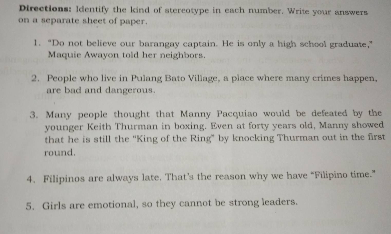 Directions: Identify the kind of stereotype in each number. Write your answers 
on a separate sheet of paper. 
1. “Do not believe our barangay captain. He is only a high school graduate,” 
Maquie Awayon told her neighbors. 
2. People who live in Pulang Bato Village, a place where many crimes happen, 
are bad and dangerous. 
3. Many people thought that Manny Pacquiao would be defeated by the 
younger Keith Thurman in boxing. Even at forty years old, Manny showed 
that he is still the “King of the Ring” by knocking Thurman out in the first 
round. 
4. Filipinos are always late. That’s the reason why we have “Filipino time.” 
5. Girls are emotional, so they cannot be strong leaders.