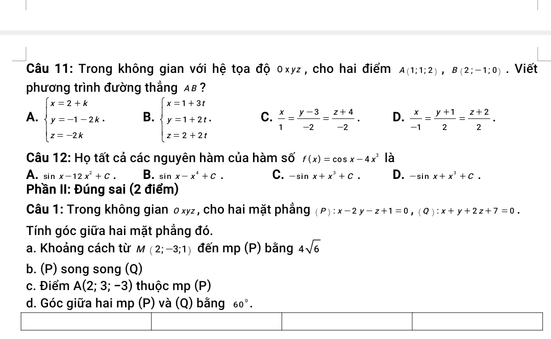 Trong không gian với hệ tọa độ 0xyz, cho hai điểm A(1;1;2), B(2;-1;0). Viết
phương trình đường thắng € β ?
A. beginarrayl x=2+k y=-1-2k·  z=-2kendarray. B. beginarrayl x=1+3t y=1+2t. z=2+2tendarray. C.  x/1 = (y-3)/-2 = (z+4)/-2 . D.  x/-1 = (y+1)/2 = (z+2)/2 . 
Câu 12: Họ tất cả các nguyên hàm của hàm số f(x)=cos x-4x^3 là
A. sin x-12x^2+C. B. s in x-x^4+C. C. -sin x+x^3+C. D. -sin x+x^3+C. 
Phần II: Đúng sai (2 điểm)
Câu 1: Trong không gian θxyz, cho hai mặt phẳng P ):x-2y-z+1=0 ,(Q ): x+y+2z+7=0. 
Tính góc giữa hai mặt phẳng đó.
a. Khoảng cách từ M(2;-3;1) đến mp (P) bằng 4sqrt(6)
b. (P) song song (Q)
c. Điểm A(2;3;-3) thuộc mp (P)
d. Góc giữa hai mp (P) và (Q) bằng 60°.