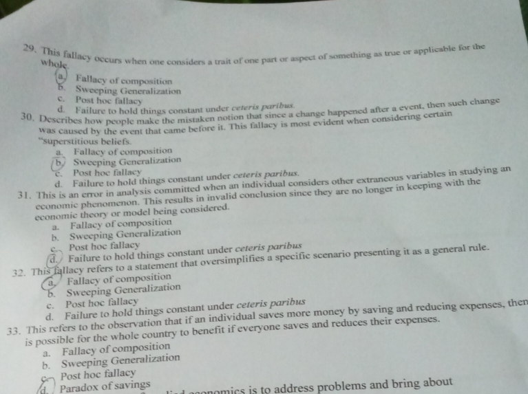 This fallacy occurs when one considers a trait of one part or aspect of something as true or applicable for the
whole
Fallacy of composition
5. Sweeping Generalization
c. Post hoc fallacy
d. Failure to hold things constant under ceteris paribus.
30. Describes how people make the mistaken notion that since a change happened after a event, then such change
was caused by the event that came before it. This fallacy is most evident when considering certain
“superstitious beliefs.
a. Fallacy of composition
b Sweeping Generalization
c. Post hoe fallacy
d. Failure to hold things constant under ceteris paribus.
31. This is an error in analysis committed when an individual considers other extraneous variables in studying an
economic phenomenon. This results in invalid conclusion since they are no longer in keeping with the
economic theory or model being considered.
a. Fallacy of composition
b. Sweeping Generalization
c. Post hoc fallacy
d. Failure to hold things constant under ceteris paribus
32. This fallacy refers to a statement that oversimplifies a specific scenario presenting it as a general rule.
a Fallacy of composition
b. Sweeping Generalization
c. Post hoc fallacy
d. Failure to hold things constant under ceteris paribus
33. This refers to the observation that if an individual saves more money by saving and reducing expenses, ther
is possible for the whole country to benefit if everyone saves and reduces their expenses.
a. Fallacy of composition
b. Sweeping Generalization
Post hoc fallacy
d Paradox of savings aonomics is to address problems and bring about