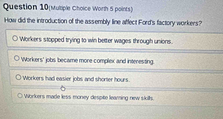 Question 10(Multiple Choice Worth 5 points)
How did the introduction of the assembly line affect Ford's factory workers?
Workers stopped trying to win better wages through unions.
Workers' jobs became more complex and interesting.
Workers had easier jobs and shorter hours.
Workers made less money despite learning new skills.