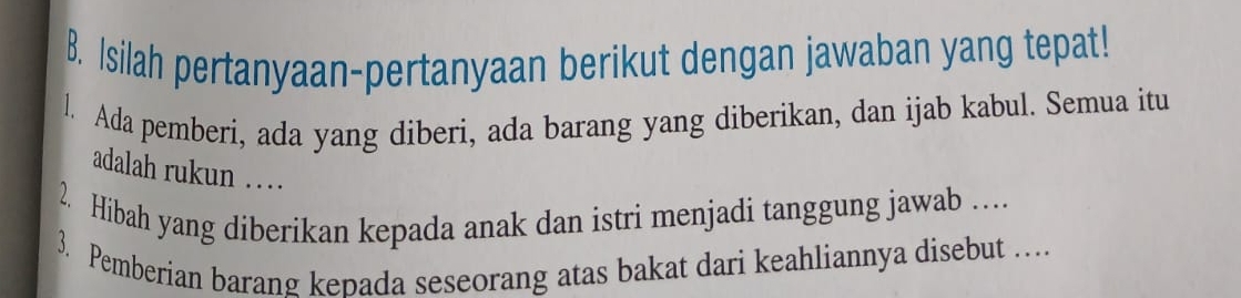 Isilah pertanyaan-pertanyaan berikut dengan jawaban yang tepat! 
l. Ada pemberi, ada yang diberi, ada barang yang diberikan, dan ijab kabul. Semua itu 
adalah rukun … 
2. Hibah yang diberikan kepada anak dan istri menjadi tanggung jawab … 
3. Pemberian barang kepada seseorang atas bakat dari keahliannya disebut …