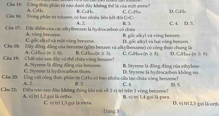 Công thức phân tử nào dưới đây không thể là của một arene?
A. C₇Hs. B. C10H8. C. C_11H_18. D. C₈Hs.
Câu 16: Trong phân tử toluene, có bao nhiêu liên kết đôi C=C:
A. 2. B. 3. C. 4. D. 5.
Câu 17: Đặc điểm của các alkylbenzen là hydrocarbon có chứa
A. vòng benzene. B. goverline Oc alkyl và vòng benzen.
C. ghat Oc alkyl và một vòng benzene. _ 20 gốc alkyl và hai vòng benzen.
Câu 18: Dãy đồng đẳng của benzene (gồm benzen và alkylbenzene) có công thức chung là
A. C_nH_2n+6 (n≥ 6). B. C_nH_2 n-6 (n≥ 3). C. C_nH_2 n-8 (n≥ 8). D. CnH2n-6 (n≥ 6).
Câu 19: Chất nào sau đây có thể chứa vòng benzen?
A. Styrene là đồng đẳng của benzene. B. Styrene là đồng đẳng của ethylene.
C. Styrene là hydrocarbon thơm. D. Styrene là hydrocarbon không no.
Câu 20: Ứng với công thức phân tử C₈H₁ có bao nhiêu cấu tạo chứa vòng benzene?
A. 2. B. 3. C. 4. D. 5.
Câu 21: Điều nào sau đâu không đúng khí nói về 2 vị trí trên 1 vòng benzene?
A. vị trí 1,2 gọi là ortho. B. vị trí 1,4 gọi là para.
C. vị trí 1,3 gọi là meta. D. vị trí 2,5 gọi là orth
Trang 3