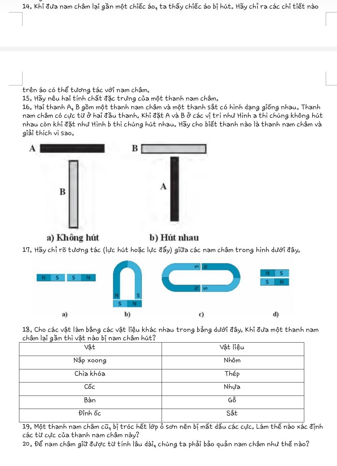 Khi đưa nam châm lại gần một chiếc áo, ta thấy chiếc áo bị hút. Hãy chỉ ra các chỉ tiết nào
trên áo có thể tương tác với nam châm.
15. Hãy nêu hai tính chất đặc trưng của một thanh nam châm.
16. Hai thanh A, B gồm một thanh nam châm và một thanh sắt có hình dạng giống nhau. Thanh
nam châm có cực từ ở hai đầu thanh. Khỉ đặt A và B ở các vị trí như Hình a thì chúng không hút
nhau còn khỉ đặt như Hình b thì chúng hút nhau. Hãy cho biết thanh nào là thanh nam châm và
giải thích vì sao。
A
B
a) Không hút b) Hút nhau
17. Hãy chỉ rõ tương tác (lực hút hoặc lực đẩy) giữa các nam châm trong hình dưới đây.
n
N s
N s s N
s N
n
s
s N
a)
b)
c)
d)
18. Cho các vật làm bằng các vật liệu khác nhau trong bảng dưới đây. Khỉ đưa một thanh nam
19. Một thanh nam châm cũ, bị tróc hết lớp ỏ sơn nên bị mất dấu các cực. Làm thế nào xác định
các từ cực của thanh nam châm này?
20. Để nam châm giữ được từ tính lâu dài, chúng ta phải bảo quản nam châm như thế nào?