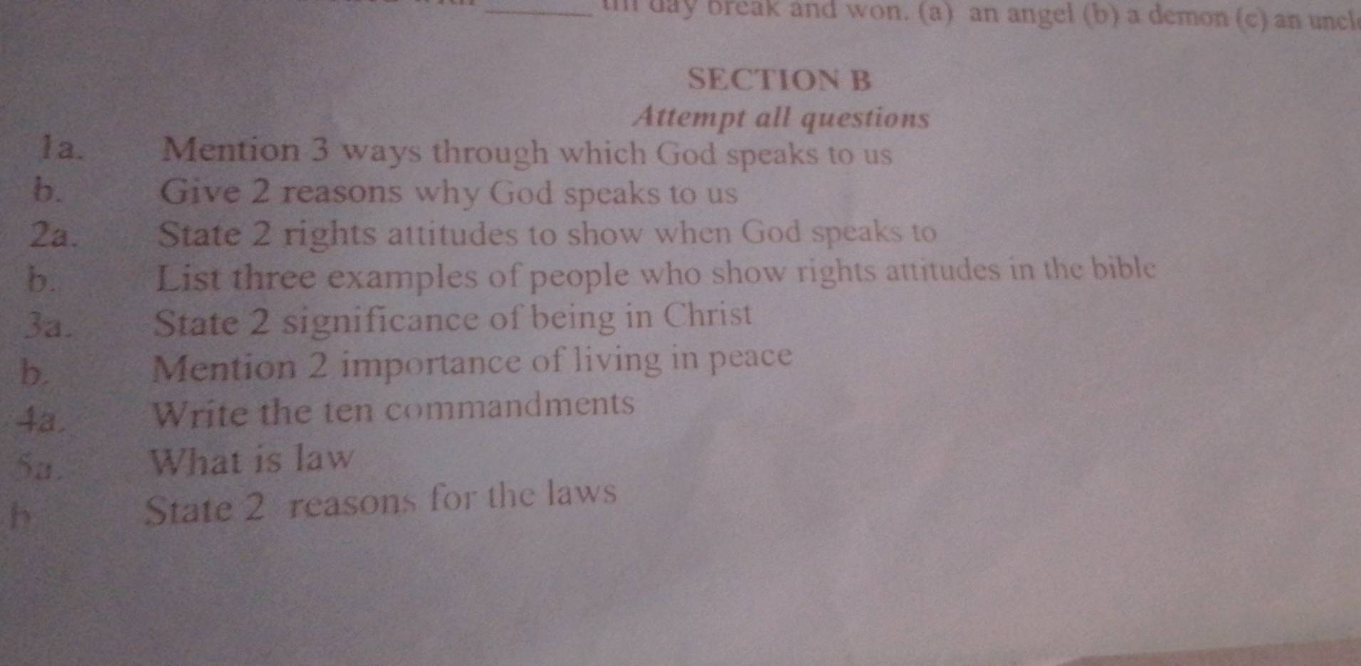 day break and won. (a) an angel (b) a demon (c) an uncl 
SECTION B 
Attempt all questions 
1a. Mention 3 ways through which God speaks to us 
b. Give 2 reasons why God speaks to us 
2a. State 2 rights attitudes to show when God speaks to 
b. List three examples of people who show rights attitudes in the bible 
3a. State 2 significance of being in Christ 
b. Mention 2 importance of living in peace 
4a. Write the ten commandments 
5a. What is law 
b State 2 reasons for the laws