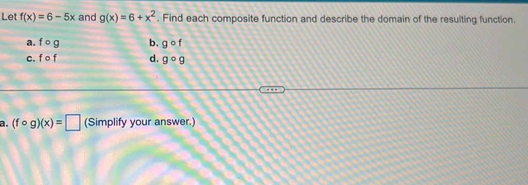 Let f(x)=6-5x and g(x)=6+x^2. Find each composite function and describe the domain of the resulting function.
a. fcirc g b. gcirc f
C. fcirc f d. gcirc g
a. (fcirc g)(x)=□ (Simplify your answer.)