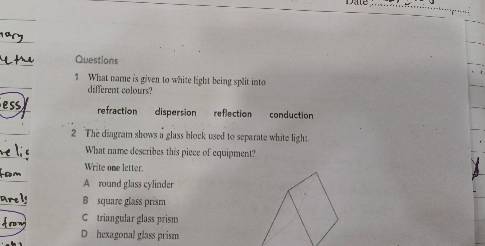 Date_
Questions
1 What name is given to white light being split into
different colours?
refraction dispersion reflection conduction
2 The diagram shows a glass block used to separate white light.
What name describes this piece of equipment?
Write one letter.
A round glass cylinder
B square glass prism
C triangular glass prism
D hexagonal glass prism