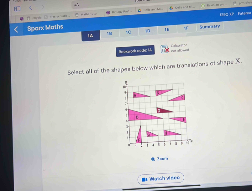 AA 
Cells and Mi... Revision Wo... pmt.phys 
129O XP Fatema 
physic files.schudio... Maths Tutor Biology Past... Cells and Mi... 
Sparx Maths Summary 
1A 1B 1C 1D 1E 1F 
Bookwork code: 1A Calculator 
not allowed 
Select all of the shapes below which are translations of shape X. 
Zoom 
Watch video