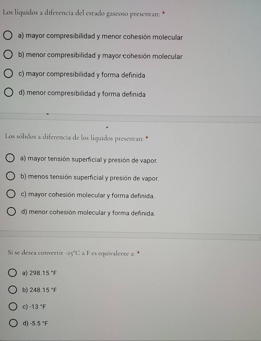 Los líquidos a diferencia del estado gaseoso presentan: *
a) mayor compresibilidad y menor cohesión molecular
b) menor compresibilidad y mayor cohesión molecular
c) mayor compresibilidad y forma definida
d) menor compresibilidad y forma definida
Los sólidos a diferencia de los líquidos presentan: *
a) mayor tensión superficial y presión de vapor.
b) menos tensión superficial y presión de vapor.
c) mayor cohesión molecular y forma definida.
d) menor cohesión molecular y forma definida.
Si se desea convertir -25°C a F es equivalente a: *
a) 298.15°F
b) 248.15°F
c) -13°F
d) -5.5°F