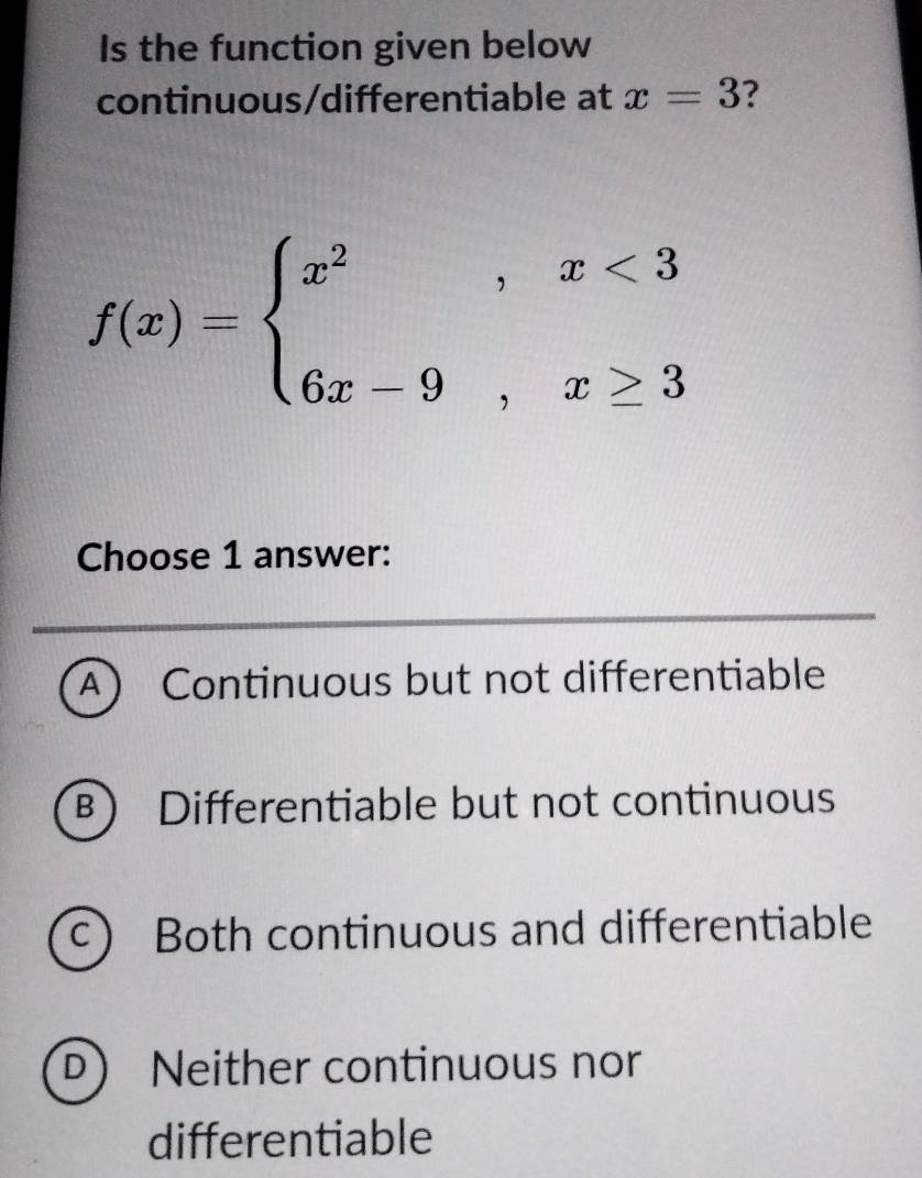 Is the function given below
continuous/differentiable at x=3 ?
f(x)=beginarrayl x^2,x<3 6x-9,x≥ 3endarray.
Choose 1 answer:
A Continuous but not differentiable
B) Differentiable but not continuous
c) Both continuous and differentiable
D ) Neither continuous nor
differentiable