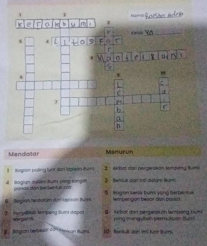 Mendatar Menurun
1 Bagian paling luar dari lapisan Búmi, 2 Akibot dari pergerakan lempeng Bumi
4 Bagian dalam Bumi yang sangat 3 Bentuk dari inti dalám Bumi.
panas dan berbentuk cair.
5 Bogian kerok bumi yang berbentuk
6 Bagian terdalam dar lapisan Burni. lempengan besar dan padat.
7 Penyebab lempeng Bumi dapat 9 Aklbat darl pérgerakan lempeng bum!
bergerak yang mengubah permukaan Buml.
B Bágian terbesar dari Iapisan BumL 10 Bentuk darl inti luar Bumi