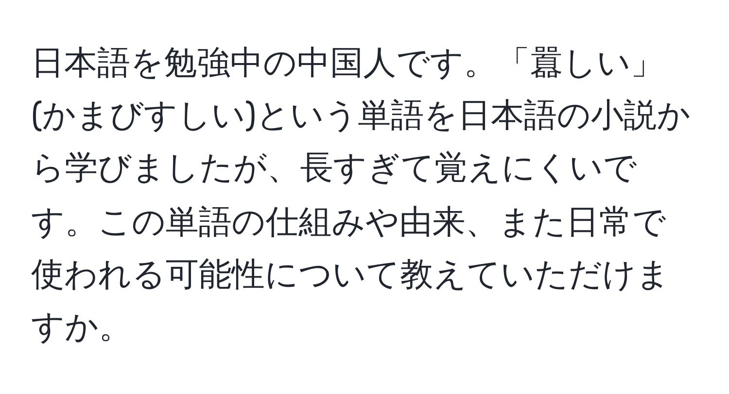 日本語を勉強中の中国人です。「囂しい」(かまびすしい)という単語を日本語の小説から学びましたが、長すぎて覚えにくいです。この単語の仕組みや由来、また日常で使われる可能性について教えていただけますか。