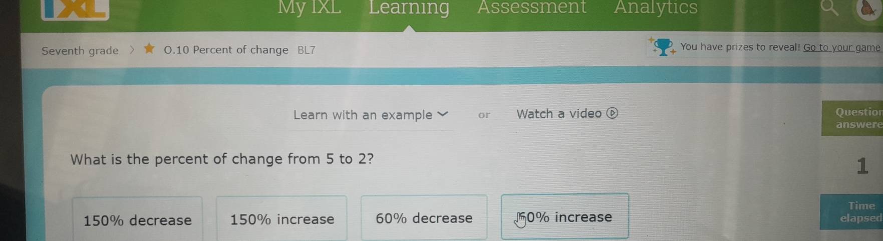 My IXL Learning Assessment Analytics
Seventh grade O.10 Percent of change BL7
You have prizes to reveal! Go to your game
Learn with an example or Watch a video C or
re
What is the percent of change from 5 to 2?
150% decrease 150% increase 60% decrease 10% increase d