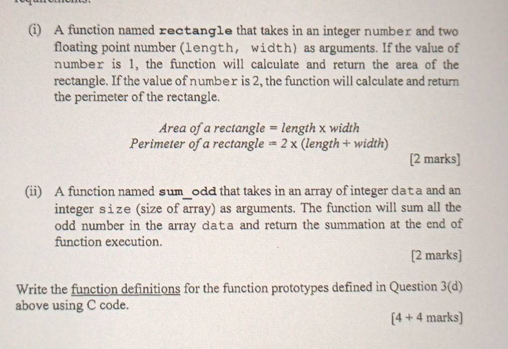 A function named rectangle that takes in an integer number and two 
floating point number (1enɡth, width) as arguments. If the value of 
number is 1, the function will calculate and return the area of the 
rectangle. If the value of number is 2, the function will calculate and return 
the perimeter of the rectangle.
Area of a rectangle = length x width
Perimeter of a rectangle =2x (length + width) 
[2 marks] 
(ii) A function named sum_odd that takes in an array of integer dat a and an 
integer size (size of array) as arguments. The function will sum all the 
odd number in the array data and return the summation at the end of 
function execution. 
[2 marks] 
Write the function definitions for the function prototypes defined in Question 3(d) 
above using C code. 
[4+4 marks]