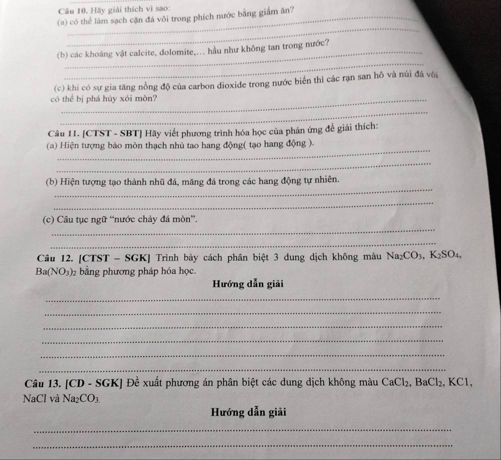 Hãy giải thích vì sao: 
(a) có thể làm sạch cặn đá vôi trong phích nước bằng giấm ăn? 
_ 
_ 
(b) các khoáng vật calcite, dolomite,.. hầu như không tan trong nước? 
(c) khi có sự gia tăng nồng độ của carbon dioxide trong nước biển thì các rạn san hô và núi đá või 
có thể bị phá hủy xói mòn? 
_ 
Câu 11. [CTST - SBT] Hãy viết phương trình hóa học của phản ứng đề giải thích: 
_ 
(a) Hiện tượng bào mòn thạch nhủ tao hang động( tạo hang động ). 
_ 
_ 
(b) Hiện tượng tạo thành nhũ đá, măng đá trong các hang động tự nhiên. 
_ 
_ 
(c) Câu tục ngữ “nước chảy đá mòn”. 
_ 
Câu 12. [CTST - SGK] Trình bày cách phân biệt 3 dung dịch không màu Na_2CO_3, K_2SO_4,
Ba(NO_3)_2 bằng phương pháp hóa học. 
Hướng dẫn giải 
_ 
_ 
_ 
_ 
_ 
_ 
Câu 13. [CD - SGK] Đề xuất phương án phân biệt các dung dịch không màu CaCl_2, BaCl_2, . B.C1
NaCl và Na_2CO_3. 
Hướng dẫn giải 
_ 
_