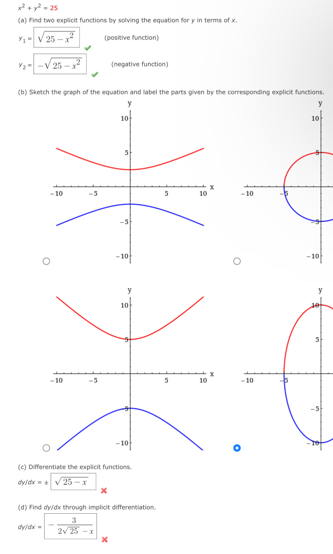 x^2+y^2=25
(a) Find two explicit functions by solving the equation for y in terms of x.
y_1=sqrt(25-x^2) (positive function)
y_2=-sqrt(25-x^2) (negative function) 
(b) Sketch the graph of the equation and label the parts given by the corresponding explicit functions. 


。 
(c) Differentiate the explicit functions. 
d /dx=± sqrt(sqrt 25-x)
(d) Find dy/dx through implicit differentiation. 
( ty/dx=- 3/2sqrt(25)-x 