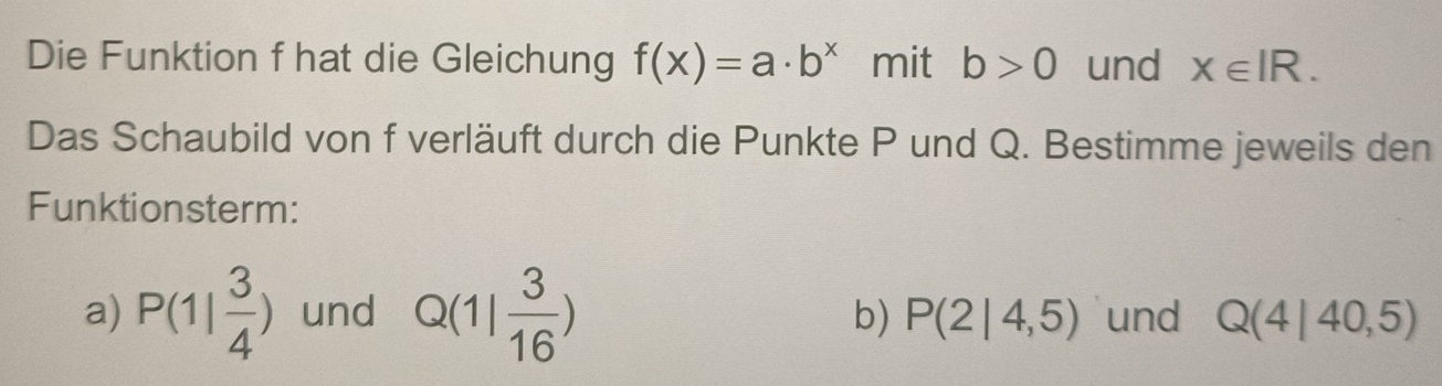 Die Funktion f hat die Gleichung f(x)=a· b^x mit b>0 und x∈ IR. 
Das Schaubild von f verläuft durch die Punkte P und Q. Bestimme jeweils den 
Funktionsterm: 
a) P(1| 3/4 ) und Q(1| 3/16 ) und Q(4|40,5)
b) P(2|4,5)