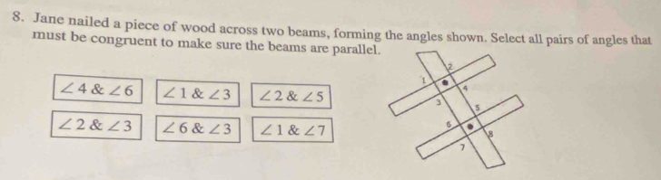 Jane nailed a piece of wood across two beams, forming the angles shown. Select all pairs of angles that
must be congruent to make sure the beams are parallel.
∠ 4∠ 6 ∠ 1 & ∠ 3 ∠ 2 & ∠ 5
∠ 2∠ 3 ∠ 6 & ∠ 3 ∠ 1 & ∠ 7