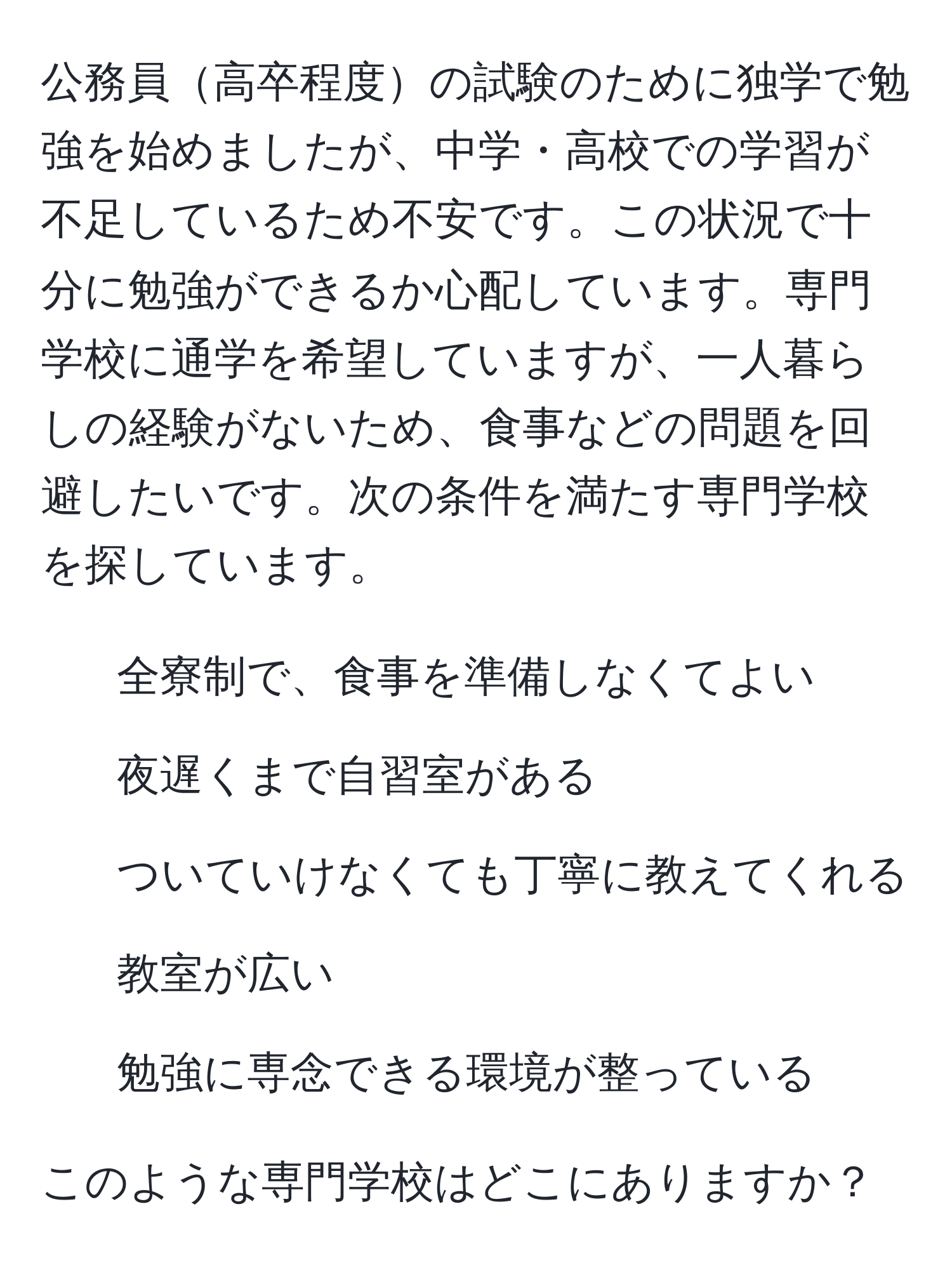 公務員高卒程度の試験のために独学で勉強を始めましたが、中学・高校での学習が不足しているため不安です。この状況で十分に勉強ができるか心配しています。専門学校に通学を希望していますが、一人暮らしの経験がないため、食事などの問題を回避したいです。次の条件を満たす専門学校を探しています。  
1. 全寮制で、食事を準備しなくてよい  
2. 夜遅くまで自習室がある  
3. ついていけなくても丁寧に教えてくれる  
4. 教室が広い  
5. 勉強に専念できる環境が整っている  

このような専門学校はどこにありますか？