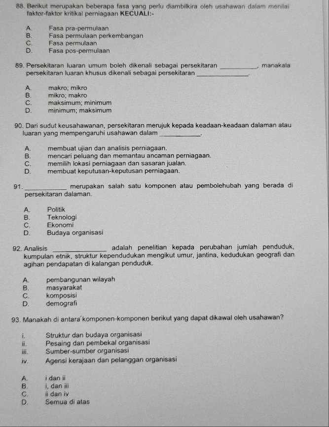 Berikut merupakan beberapa fasa yang perlu diambilkira oleh usahawan dalam menilai
faktor-faktor kritikal perniagaan KECUALI:-
A. Fasa pra-permulaan
B. Fasa permulaan perkembangan
C. Fasa permulaan
D. Fasa pos-permulaan
89. Persekitaran luaran umum boleh dikenali sebagai persekitaran _, manakala
persekitaran luaran khusus dikenali sebagai persekitaran_
A makro: míkro
B. mikro; makro
C. maksimum; minimum
D. minimum; maksimum
90. Dari sudut keusahawanan, persekitaran merujuk kepada keadaan-keadaan dalaman atau
luaran yang mempengaruhi usahawan dalam_
A. membuat ujian dan analisis perniagaan.
B. mencari peluang dan memantau ancaman perniagaan.
C. memilih lokasi perniagaan dan sasaran jualan.
D. membuat keputusan-keputusan perniagaan.
91._ merupakan salah satu komponen atau pembolehubah yang berada di
persekitaran dalaman.
A. Politik
B. Teknologi
C. Ekonomi
D.   Budaya organisasi
92. Analisis _adalah penelitian kepada perubahan jumlah penduduk,
kumpulan etnik, struktur kependudukan mengikut umur, jantina, kedudukan geografi dan
agihan pendapatan di kalangan penduduk.
A. pembangunan wilayah
B. masyarakat
C. komposisi
D. demografí
93. Manakah di antara komponen-komponen berikut yang dapat dikawal oleh usahawan?
i. Struktur dan budaya organisasi
ii. Pesaing dan pembekal organisasi
iii. Sumber-sumber organisasi
iv. Agensi kerajaan dan pelanggan organisasi
A. i dan i
B. i, dan iii
C. ii dan iv
D. Semua di atas