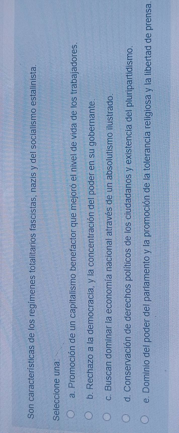 Son características de los regímenes totalitarios fascistas, nazis y del socialismo estalinista.
Seleccione una:
a. Promoción de un capitalismo benefactor que mejoró el nivel de vida de los trabajadores.
b. Rechazo a la democracia, y la concentración del poder en su gobernante
c. Buscan dominar la economía nacional através de un absolutismo ilustrado.
d. Conservación de derechos políticos de los ciudadanos y existencia del pluripartidismo.
e. Dominio del poder del parlamento y la promoción de la tolerancia religiosa y la libertad de prensa.