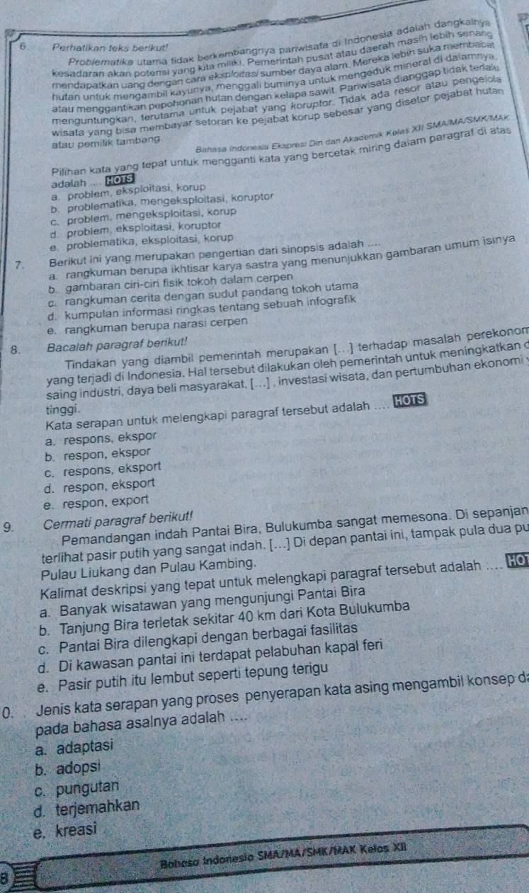 Problematika utama fidak berkembangnya parwisata di Indonesia adalah dangkalnya a
6. Perhatikan teks berikut!
kesadaran akan potensi yang kita miliki. Pemerintah pusat atau daerah masih lebih senang
mendapatkan uang dengan cara eksploitasi sumber daya alam. Mereka lebin suka membacal
hutan untuk mengambil kayunya, menggali buminya untuk mengeduk mineral di dalamnya
atau menggantikan pepohonan hutan dengan kelapa sawit. Pariwisata dianggap lidak tedak
menguntungkan, terutama untuk pejabat yang korupfor. Tidak ada resor atau pengelola
wisata yang bisa membayar setoran ke pejabat korup sebesar yang disetor bejabat hutan
Bahasa indonesia Ekspresi Din dan Akademik Kølas XII SMA/MA/SMK/MAX
atau pemilik tambang
Pilihan kata yang tepat untuk mengganti kata yang bercetak miring dalam paragraf di alas
adalah .... HOTS
a, problem, eksploitasi, korup
b. problematika, mengeksploitasi, koruptor
c. problem. mengeksploitasi, korup
d. problem, eksploitasi, koruptor
e. problematika, eksploitasi, korup
7. Berikut ini yang merupakan pengertian dari sinopsis adalah
a, rangkuman berupa ikhtisar karya sastra yang menunjukkan gambaran umum isinya
b. gambaran ciri-cir fisik tokoh dalam cerpen
c. rangkuman cerita dengan sudut pandang tokoh utama
d. kumpulan informasi ringkas tentang sebuah infografik
e. rangkuman berupa narasi cerpen
8. Bacalah paragraf berikut!
Tindakan yang diambil pemerintah merupakan [...] terhadap masalah perekonom
yang tenjadi di Indonesia. Hal tersebut dilakukan oleh pemerintah untuk meningkatkan 
saing industri, daya beli masyarakat, [...] , investasi wisata, dan pertumbuhan ekonomi 
tinggi. HOTS
Kata serapan untuk melengkapi paragraf tersebut adalah …
a, respons, ekspor
b.respon, ekspor
c. respons, eksport
d. respon, eksport
e. respon, export
9.   Cermati paragraf berikut!
Pemandangan indah Pantai Bira, Bulukumba sangat memesona. Di sepanjan
terlihat pasir putih yang sangat indah. [...] Di depan pantai ini, tampak pula dua pu
Pulau Liukang dan Pulau Kambing.
Kalimat deskripsi yang tepat untuk melengkapi paragraf tersebut adalah HO
a. Banyak wisatawan yang mengunjungi Pantai Bira
b. Tanjung Bira terletak sekitar 40 km dari Kota Bulukumba
c. Pantai Bira dilengkapi dengan berbagai fasilitas
d. Di kawasan pantai ini terdapat pelabuhan kapal feri
e. Pasir putih itu lembut seperti tepung terigu
0. Jenis kata serapan yang proses penyerapan kata asing mengambil konsep d
pada bahasa asalnya adalah ....
a. adaptasi
b. adopsi
c. pungutan
d. terjemahkan
e. kreasi
Bohasa Indonesio SMA/MA/SMK/MAK Kelos XII
B