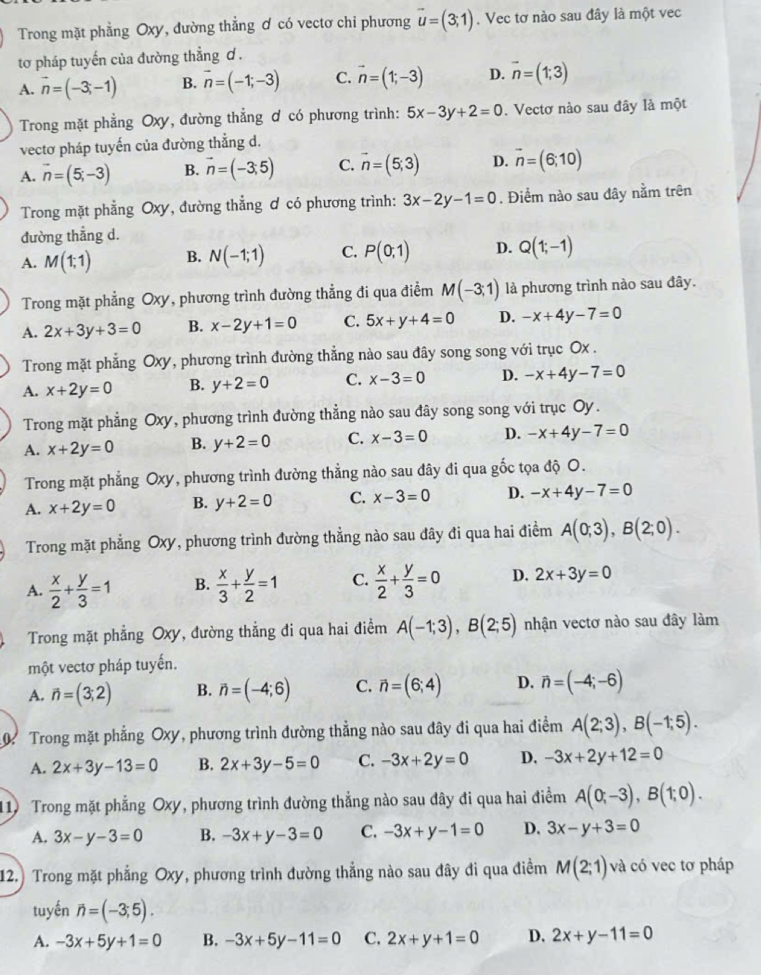 Trong mặt phẳng Oxy, đường thẳng ơ có vectơ chi phương vector u=(3;1). Vec tơ nào sau đây là một vec
tơ pháp tuyến của đường thẳng ơ .
A. vector n=(-3;-1) B. vector n=(-1;-3) C. vector n=(1;-3) D. vector n=(1;3)
Trong mặt phẳng Oxy, đường thẳng ơ có phương trình: 5x-3y+2=0. Vectơ nào sau đây là một
vectơ pháp tuyến của đường thẳng d.
A. vector n=(5;-3) B. vector n=(-3;5) C. vector n=(5;3) D. vector n=(6;10)
Trong mặt phẳng Oxy, đường thẳng ơ có phương trình: 3x-2y-1=0. Điểm nào sau đây nằm trên
đường thẳng d.
A. M(1;1)
B. N(-1;1) C. P(0;1) D. Q(1;-1)
Trong mặt phẳng Oxy, phương trình đường thẳng đi qua điểm M(-3;1) là phương trình nào sau đây.
A. 2x+3y+3=0 B. x-2y+1=0 C. 5x+y+4=0 D. -x+4y-7=0
Trong mặt phẳng Oxy, phương trình đường thẳng nào sau đây song song với trục Ox .
C. x-3=0 D. -x+4y-7=0
A. x+2y=0
B. y+2=0
Trong mặt phẳng Oxy, phương trình đường thẳng nào sau đây song song với trục Oy.
A. x+2y=0
B. y+2=0
C. x-3=0 D. -x+4y-7=0
Trong mặt phẳng Oxy, phương trình đường thẳng nào sau đây đi qua gốc tọa độ O.
A. x+2y=0 y+2=0 C. x-3=0 D. -x+4y-7=0
B.
Trong mặt phẳng Oxy, phương trình đường thẳng nào sau đây đi qua hai điểm A(0;3),B(2;0).
A.  x/2 + y/3 =1  x/3 + y/2 =1 C.  x/2 + y/3 =0 D. 2x+3y=0
B.
Trong mặt phẳng Oxy, đường thẳng đi qua hai điểm A(-1;3),B(2;5) nhận vectơ nào sau đây làm
một vectơ pháp tuyến.
A. vector n=(3;2) vector n=(-4;6) C. vector n=(6;4) D. vector n=(-4;-6)
B.
Trong mặt phẳng Oxy, phương trình đường thẳng nào sau đây đi qua hai điểm A(2;3),B(-1;5).
A. 2x+3y-13=0 B. 2x+3y-5=0 C. -3x+2y=0 D. -3x+2y+12=0
11) Trong mặt phẳng Oxy, phương trình đường thẳng nào sau đây đi qua hai điểm A(0;-3),B(1;0).
A. 3x-y-3=0 B. -3x+y-3=0 C. -3x+y-1=0 D. 3x-y+3=0
12.) Trong mặt phẳng Oxy, phương trình đường thẳng nào sau đây đi qua điểm M(2;1) và có vec tơ pháp
tuyến vector n=(-3;5).
A. -3x+5y+1=0 B. -3x+5y-11=0 C. 2x+y+1=0 D. 2x+y-11=0