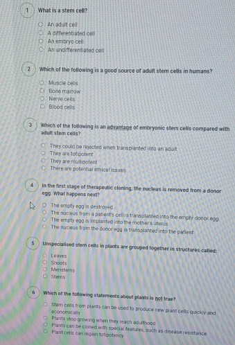 What is a stem cell?
An adult cell
A differentiated cell
An embryo cell
An undifferentiated ce !
2 Which of the following is a good source of adult stem cells in humans?
Muscle cells
Bone marrow
Nerve cells
Blood cells
3 Which of the following is an advantage of embryonic stem cells compared with
adult stem cells?
They could be rejected when transplanted into an aduit
They are tolipotent
They are multipotent
There are potential ethical issues
4 In the first stage of therapeutic cloning, the nucleus is removed from a donor
egg. What happens next?
The empty egg is destroyed
The nucieus from a patient's cell is transplanted into the empty donor egg
The empty egg is implanted into the mother's uterus
The nucieus from the donor egg is transplanted into the patient
5 Unspecialised stem cells in plants are grouped together in structures called:
L e anre s
Shoots
Meristems
Stems
6 Which of the following statements about plants is not true?
Stem cells from plants can be used to produce new plant cells quickly and
economically
Plants stop growing when they reach adu thood
Plants can be cloned with special features, such as disease resistance
Plant cells can regain totipotency