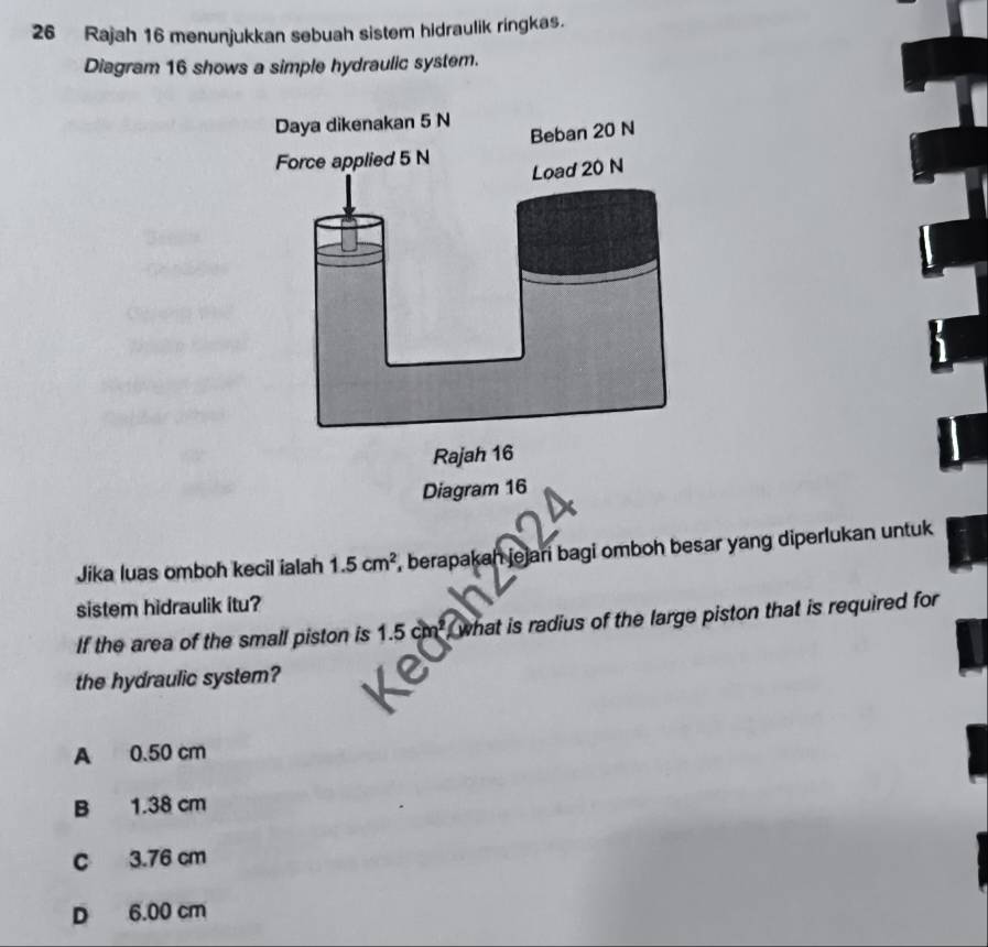 Rajah 16 menunjukkan sebuah sistem hidraulik ringkas.
Diagram 16 shows a simple hydraulic system.
Jika luas omboh kecil ialah 1.5cm^2 , berapakah jejari bagi omboh besar yang diperlukan untuk
sistem hidraulik itu?
If the area of the small piston is 1.5 cm^2 what is radius of the large piston that is required for 
the hydraulic system?
A 0.50 cm
B 1.38 cm
C 3.76 cm
D 6.00 cm