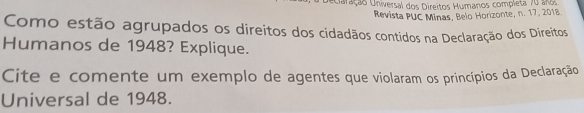 Veciaração Universal dos Direitos Humanos completa 70 anos, 
Revista PUC Minas, Belo Horizonte, n. 17, 2018. 
Como estão agrupados os direitos dos cidadãos contidos na Declaração dos Direitos 
Humanos de 1948? Explique. 
Cite e comente um exemplo de agentes que violaram os princípios da Declaração 
Universal de 1948.