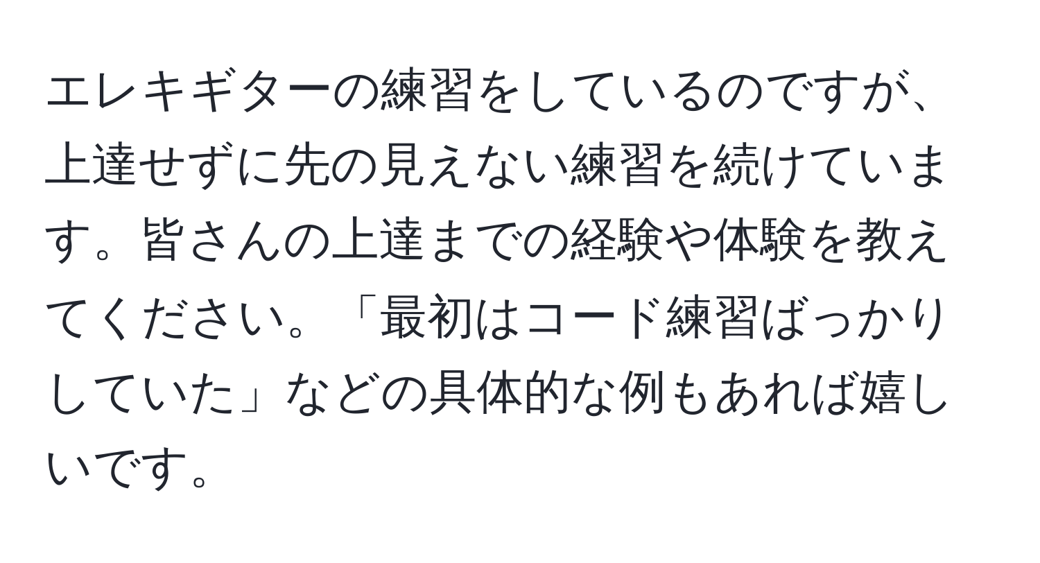 エレキギターの練習をしているのですが、上達せずに先の見えない練習を続けています。皆さんの上達までの経験や体験を教えてください。「最初はコード練習ばっかりしていた」などの具体的な例もあれば嬉しいです。