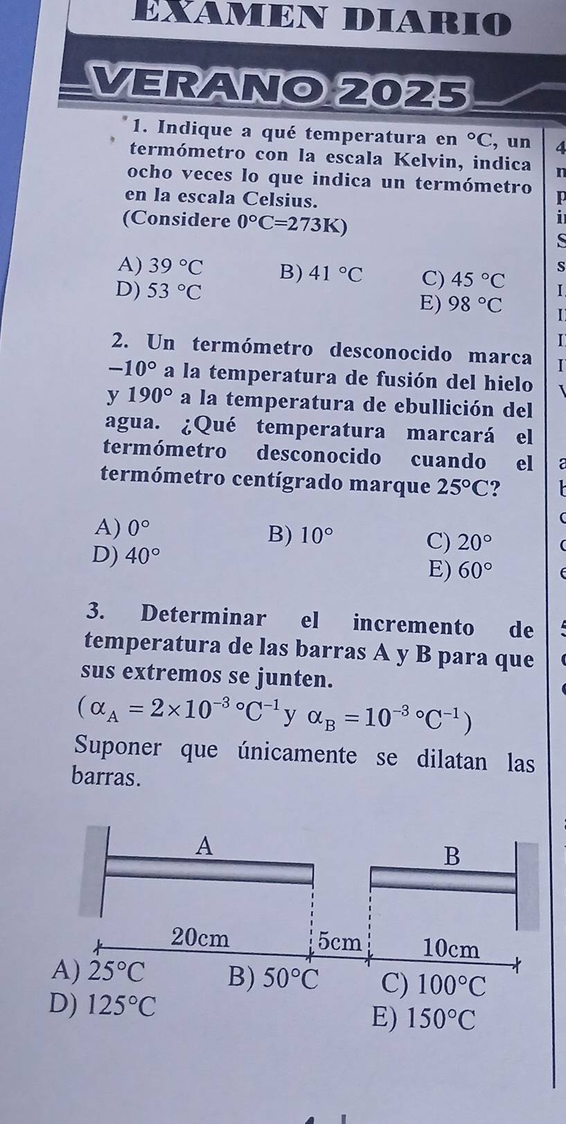 EXAMEN DIARIO
VERANO 2025
1. Indique a qué temperatura en°C , un 4
termómetro con la escala Kelvin, indica n
ocho veces lo que indica un termómetro D
en la escala Celsius.
(Considere 0°C=273K)
i
S
s
A) 39°C B) 41°C C) 45°C I
D) 53°C
E) 98°C I
I
2. Un termómetro desconocido marca I
-10° a la temperatura de fusión del hielo
y 190° a la temperatura de ebullición del
agua. ¿Qué temperatura marcará el
termómetro desconocido cuando el a
termómetro centígrado marque 25°C ?
A) 0°
B) 10°
D) 40°
C) 20°
E) 60°
3. Determinar el incremento de
temperatura de las barras A y B para que
sus extremos se junten.
(alpha _A=2* 10^((-3)°C^-1) y alpha _B=10^((-3)°C^-1))
Suponer que únicamente se dilatan las
barras.
E) 150°C