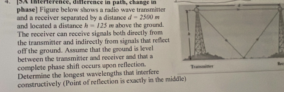 [SA Intérférence, différence in path, change in 
phase] Figure below shows a radio wave transmitter 
and a receiver separated by a distance d=2500m
and located a distance h=125m above the ground. 
The receiver can receive signals both directly from 
the transmitter and indirectly from signals that reflect 
off the ground. Assume that the ground is level 
between the transmitter and receiver and that a 
complete phase shift occurs upon reflection. Transmitter Rec 
Determine the longest wavelengths that interfere 
constructively (Point of reflection is exactly in the middle)