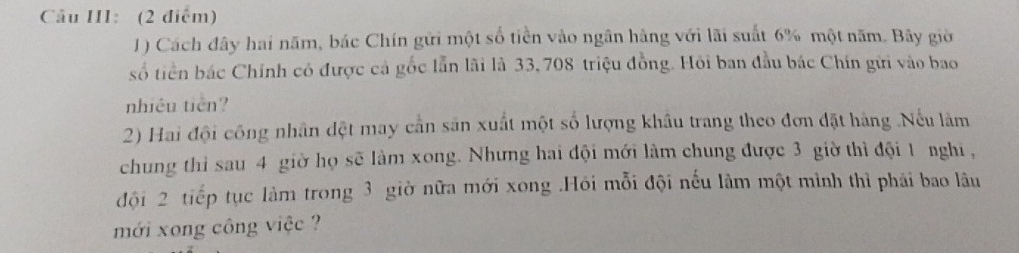 Câu III: (2 điểm) 
1) Cách đây hai năm, bác Chín gửi một số tiền vào ngân hàng với lãi suất 6% một năm. Bãy giờ 
số tiền bác Chính có được cả gốc lẫn lãi là 33, 708 triệu đồng. Hỏi ban đầu bác Chín gửi vào bao 
nhiêu tiên? 
2) Hai đội công nhân đệt may cần sân xuất một số lượng khẩu trang theo đơn đặt hàng .Nếu làm 
chung thi sau 4 giờ họ sẽ làm xong. Nhưng hai đội mới làm chung được 3 giờ thì đội 1 nghi, 
đội 2 tiếp tục làm trong 3 giờ nữa mới xong .Hỏi mỗi đội nếu lâm một mình thì phái bao lâu 
mới xong công việc ?