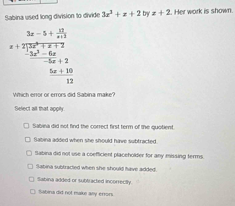 Sabina used long division to divide 3x^3+x+2 by x+2. Her work is shown.
beginarrayr 3x-5+frac 114x+21x^(2+7)-7.2 hline -5x^(2+2 hline -5x+2 hline -5x+10 hline □ x+10 hline endarray)
Which error or errors did Sabina make?
Select all that apply.
Sabina did not find the correct first term of the quotient.
Sabina added when she should have subtracted.
Sabina did not use a coefficient placeholder for any missing terms.
Sabina subtracted when she should have added.
Sabina added or subtracted incorrectly.
Sabina did not make any errors.