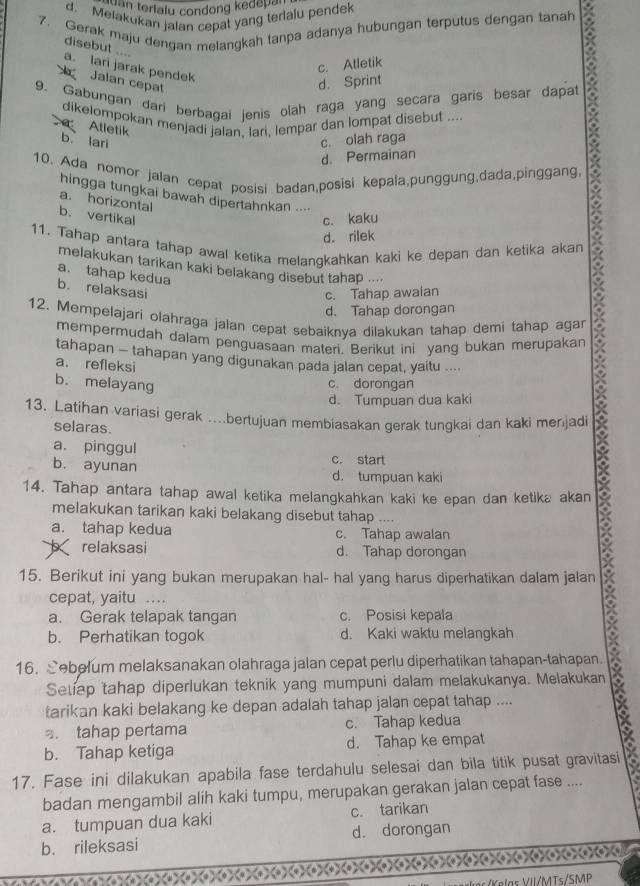 an terlalu condong kedepan
d. Melakukan jalan cepat yang terialu pendek
7. Gerak maju dengan melangkah tanpa adanya hubungan terputus dengan tanah
7
disebut ....
c. Atletik
a. lari jarak pendek
Jalan cepat
d. Sprint
9. Gabungan dari berbagai jenis olah raga yang secara garis besar dapat X
dikelompokan menjadi jalan, lari, lempar dan lompat disebut ....
Atletik b lari
c. olah raga
d. Permainan
10. Ada nomor jalan cepat posisi badan,posisi kepala,punggung,dada,pinggang,
hingga tungkai bawah dipertahnkan ....
a. horizontal
b. vertikal c. kaku
d. rilek
11. Tahap antara tahap awal ketika melanqkahkan kaki ke depan dan ketika akan
melakukan tarikan kaki belakang disebut tahap ....
a. tahap kedua
b. relaksasi
c. Tahap awalan
d. Tahap dorongan
12. Mempelajari olahraga jalan cepat sebaiknya dilakukan tahap demi tahap agar
mempermudah dalam penguasaan materi. Berikut ini yang bukan merupakan
tahapan - tahapan yang digunakan pada jalan cepat, yaitu ....
a. refleksi
b. melayang
c. dorongan
d. Tumpuan dua kaki
13. Latihan variasi gerak .bertujuan membiasakan gerak tungkai dan kaki merjadi
selaras.
a. pinggul c. start
b. ayunan d. tumpuan kaki
14. Tahap antara tahap awal ketika melangkahkan kaki ke epan dan ketika akan
melakukan tarikan kaki belakang disebut tahap ..
a. tahap kedua c. Tahap awalan
relaksasi d. Tahap dorongan
15. Berikut ini yang bukan merupakan hal- hal yang harus diperhatikan dalam jalan
cepat, yaitu …
a. Gerak telapak tangan c. Posisi kepala
b. Perhatikan togok d. Kaki waktu melangkah
16. Sebelum melaksanakan olahraga jalan cepat perlu diperhatikan tahapan-tahapan.
Setiep tahap diperlukan teknik yang mumpuni dalam melakukanya. Melakukan
tarikan kaki belakang ke depan adalah tahap jalan cepat tahap ....
. tahap pertama c. Tahap kedua
b. Tahap ketiga d. Tahap ke empat
17. Fase ini dilakukan apabila fase terdahulu selesai dan bila titik pusat gravitasi
badan mengambil alih kaki tumpu, merupakan gerakan jalan cepat fase ....
a. tumpuan dua kaki c. tarikan
b. rileksasi d. dorongan
Tlas V II/MTs/SMP